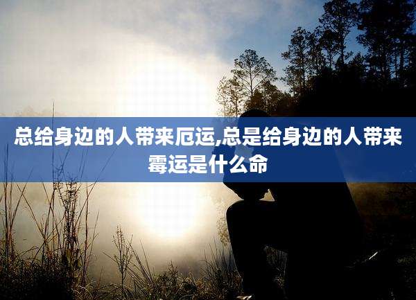 总给身边的人带来厄运,总是给身边的人带来霉运是什么命