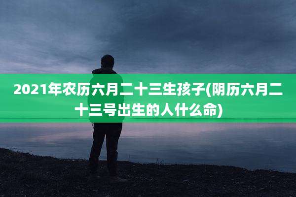 2021年农历六月二十三生孩子(阴历六月二十三号出生的人什么命)