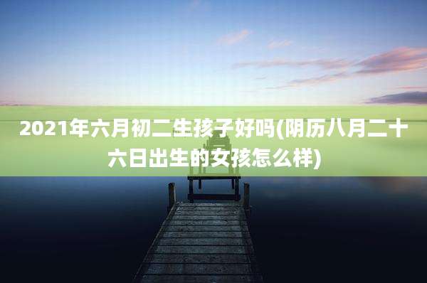 2021年六月初二生孩子好吗(阴历八月二十六日出生的女孩怎么样)