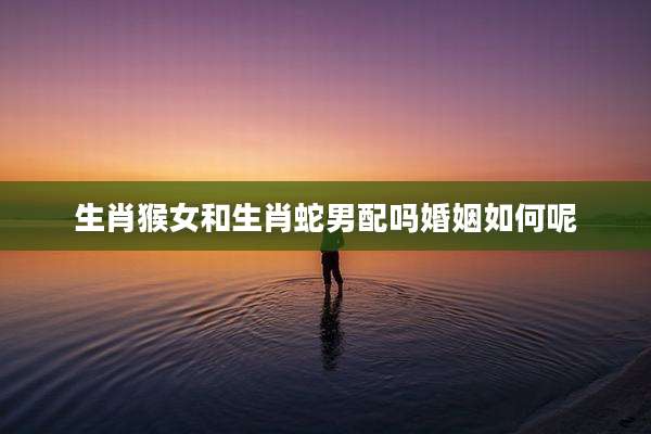 生肖猴女和生肖蛇男配吗婚姻如何呢