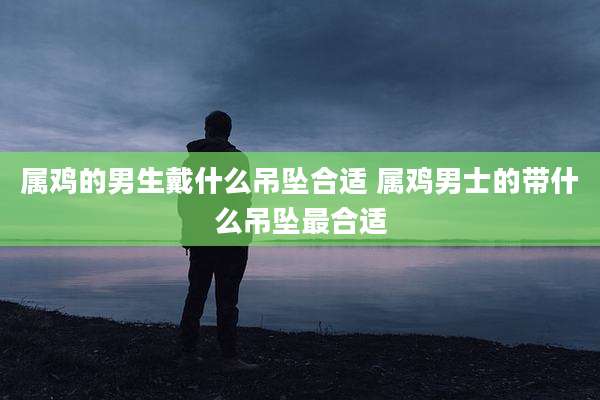 属鸡的男生戴什么吊坠合适 属鸡男士的带什么吊坠最合适