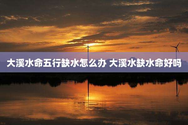 大溪水命五行缺水怎么办 大溪水缺水命好吗