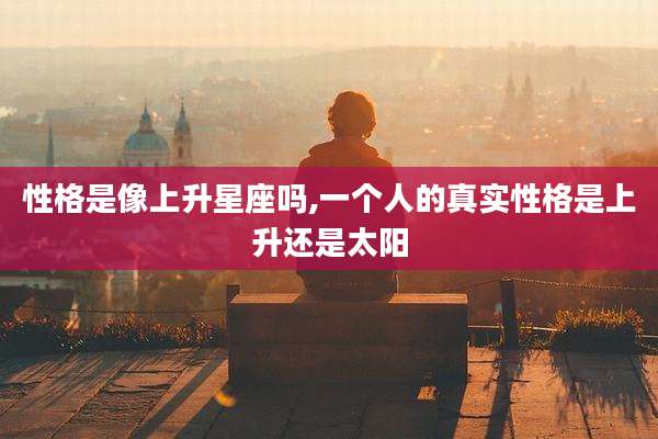 性格是像上升星座吗,一个人的真实性格是上升还是太阳
