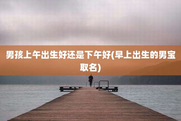 男孩上午出生好还是下午好(早上出生的男宝取名)