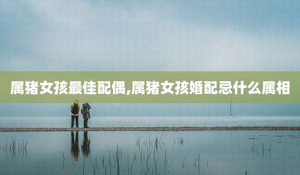 属猪女孩最佳配偶,属猪女孩婚配忌什么属相