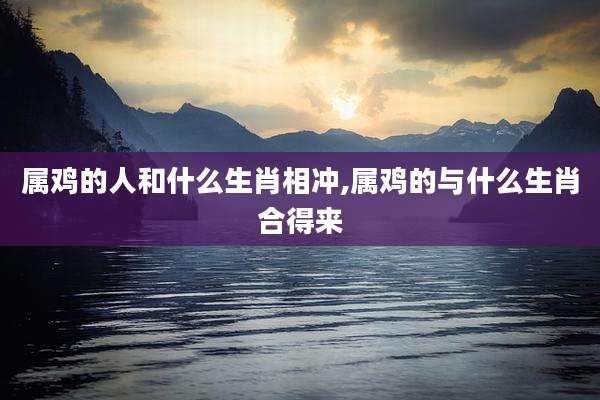 属鸡的人和什么生肖相冲,属鸡的与什么生肖合得来
