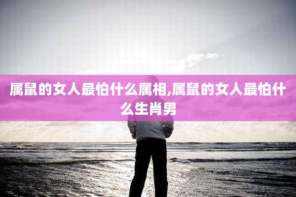 属鼠的女人最怕什么属相,属鼠的女人最怕什么生肖男