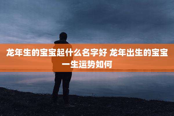 龙年生的宝宝起什么名字好 龙年出生的宝宝一生运势如何