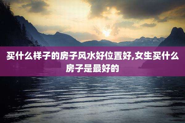 买什么样子的房子风水好位置好,女生买什么房子是最好的