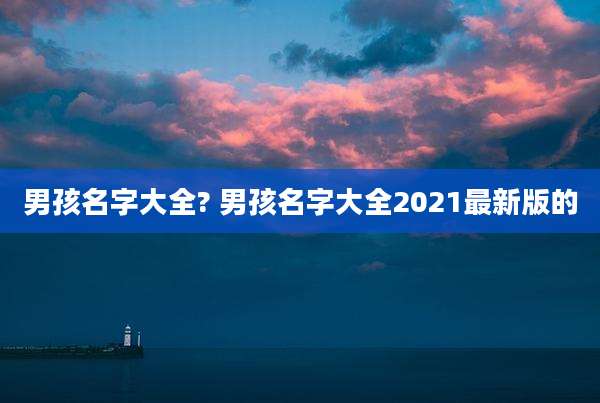 男孩名字大全? 男孩名字大全2021最新版的