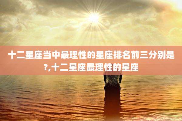 十二星座当中最理性的星座排名前三分别是?,十二星座最理性的星座