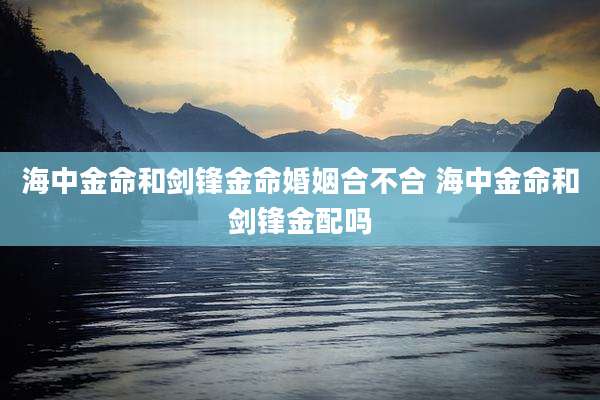 海中金命和剑锋金命婚姻合不合 海中金命和剑锋金配吗