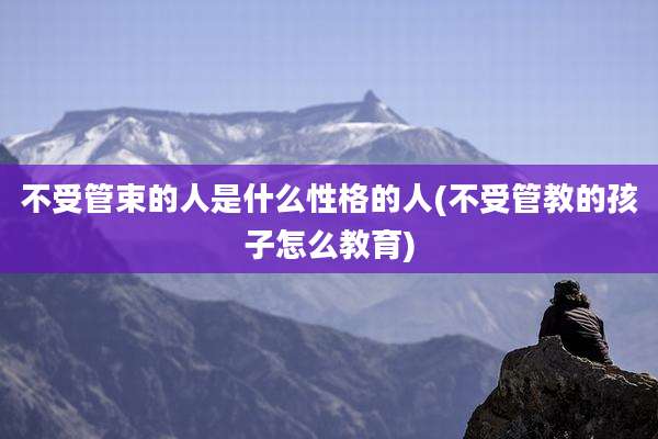 不受管束的人是什么性格的人(不受管教的孩子怎么教育)