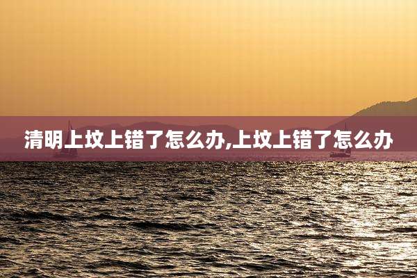 清明上坟上错了怎么办,上坟上错了怎么办