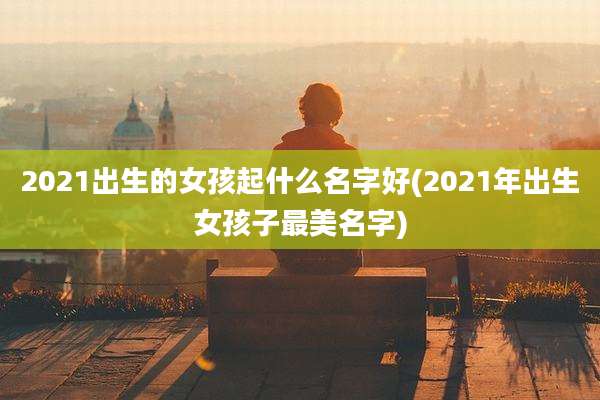 2021出生的女孩起什么名字好(2021年出生女孩子最美名字)