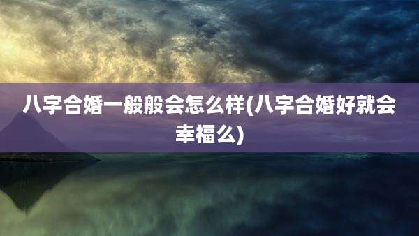 八字合婚一般般会怎么样(八字合婚好就会幸福么)