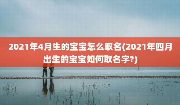 2021年4月生的宝宝怎么取名(2021年四月出生的宝宝如何取名字?)
