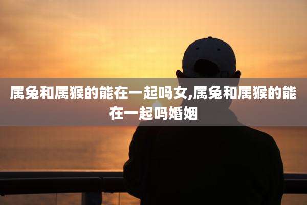 属兔和属猴的能在一起吗女,属兔和属猴的能在一起吗婚姻