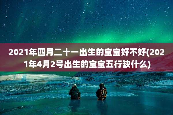 2021年四月二十一出生的宝宝好不好(2021年4月2号出生的宝宝五行缺什么)