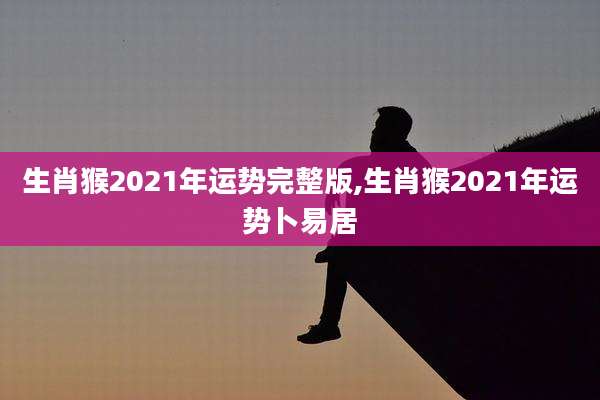 生肖猴2021年运势完整版,生肖猴2021年运势卜易居