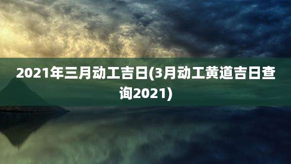 2021年三月动工吉日(3月动工黄道吉日查询2021)