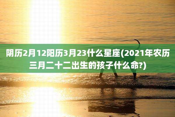 阴历2月12阳历3月23什么星座(2021年农历三月二十二出生的孩子什么命?)