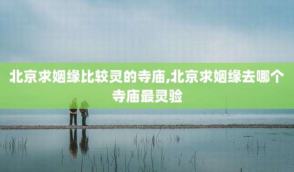 北京求姻缘比较灵的寺庙,北京求姻缘去哪个寺庙最灵验