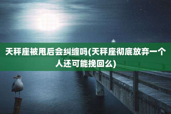 天秤座被甩后会纠缠吗(天秤座彻底放弃一个人还可能挽回么)