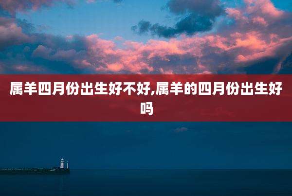 属羊四月份出生好不好,属羊的四月份出生好吗