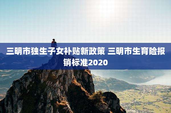 三明市独生子女补贴新政策 三明市生育险报销标准2020
