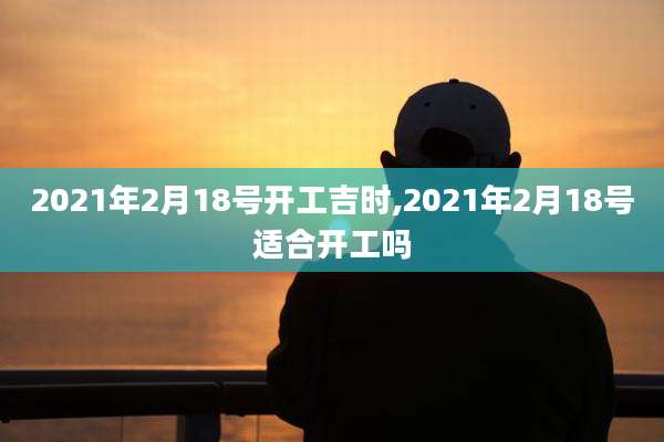 2021年2月18号开工吉时,2021年2月18号适合开工吗