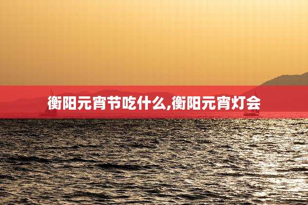衡阳元宵节吃什么,衡阳元宵灯会