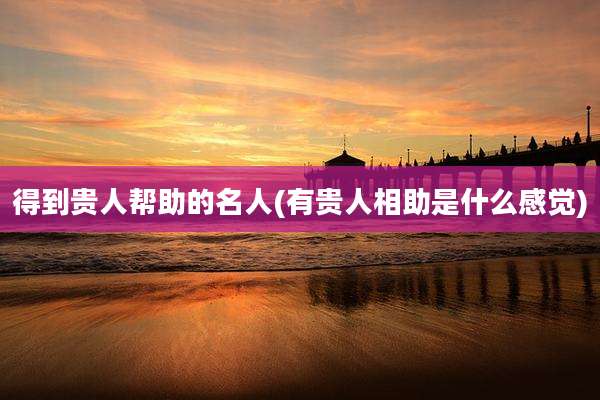 得到贵人帮助的名人(有贵人相助是什么感觉)