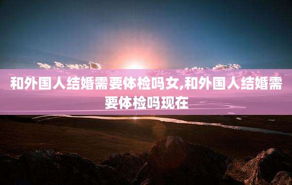 和外国人结婚需要体检吗女,和外国人结婚需要体检吗现在