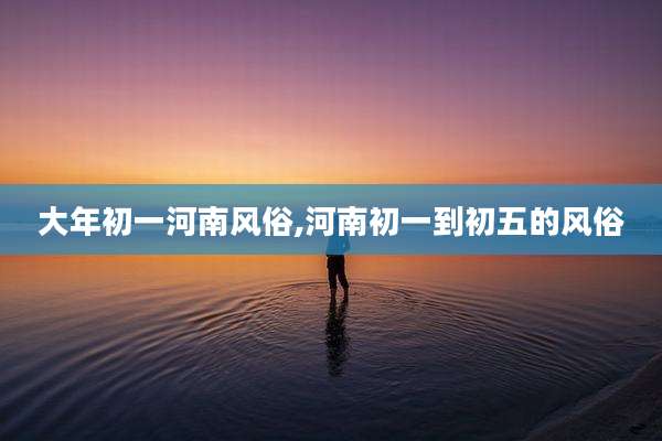 大年初一河南风俗,河南初一到初五的风俗