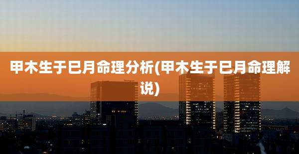 甲木生于巳月命理分析(甲木生于巳月命理解说)