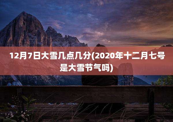12月7日大雪几点几分(2020年十二月七号是大雪节气吗)