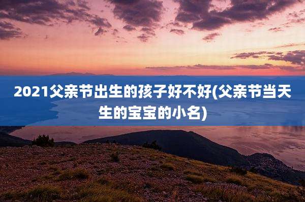 2021父亲节出生的孩子好不好(父亲节当天生的宝宝的小名)