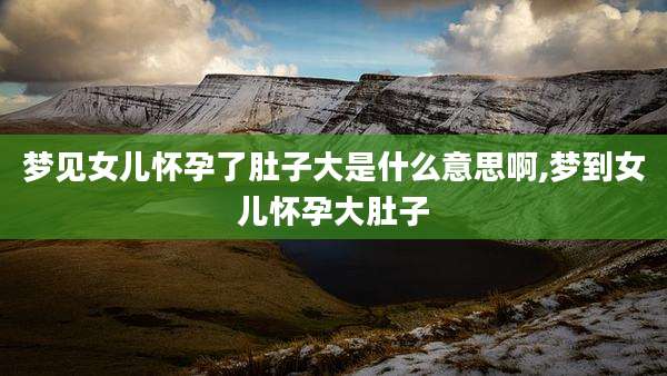 梦见女儿怀孕了肚子大是什么意思啊,梦到女儿怀孕大肚子
