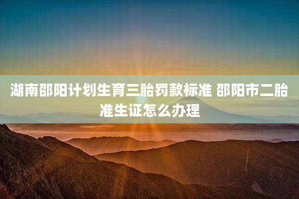 湖南邵阳计划生育三胎罚款标准 邵阳市二胎准生证怎么办理