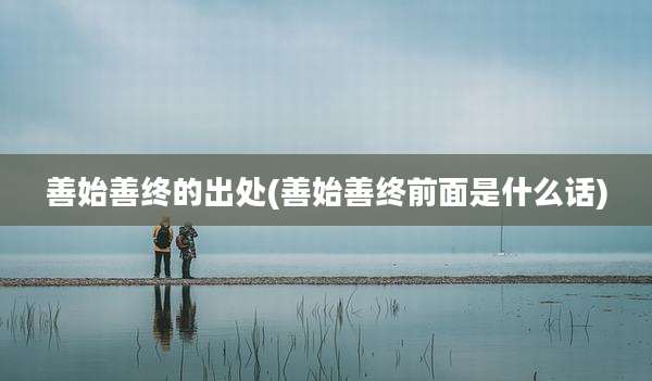善始善终的出处(善始善终前面是什么话)