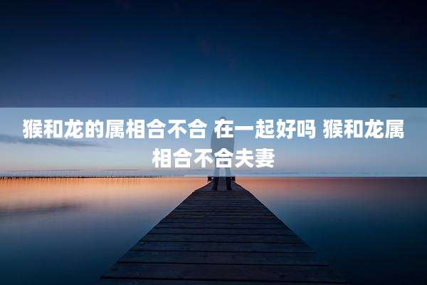 猴和龙的属相合不合 在一起好吗 猴和龙属相合不合夫妻