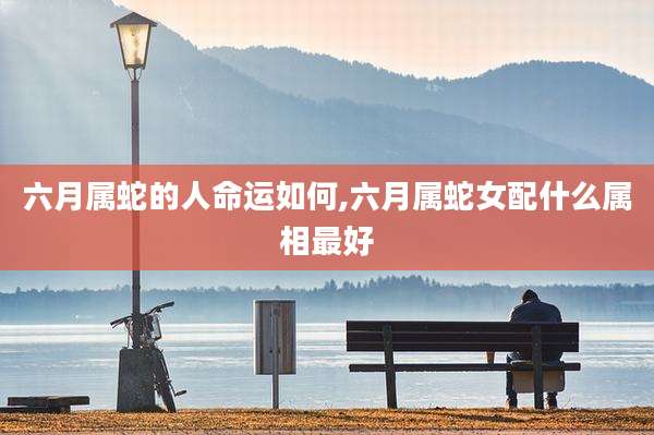 六月属蛇的人命运如何,六月属蛇女配什么属相最好