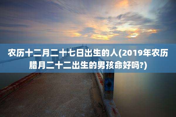 农历十二月二十七日出生的人(2019年农历腊月二十二出生的男孩命好吗?)