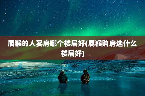 属猴的人买房哪个楼层好(属猴购房选什么楼层好)