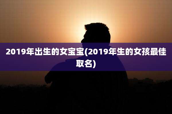 2019年出生的女宝宝(2019年生的女孩最佳取名)