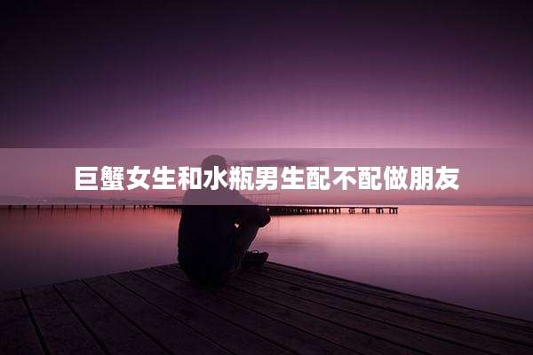 巨蟹女生和水瓶男生配不配做朋友