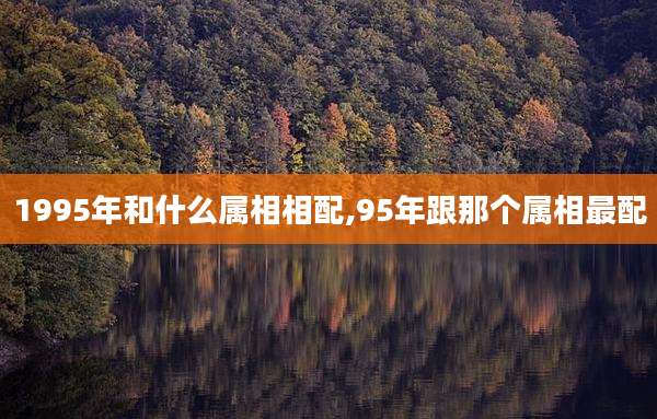 1995年和什么属相相配,95年跟那个属相最配