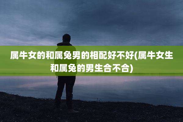 属牛女的和属兔男的相配好不好(属牛女生和属兔的男生合不合)