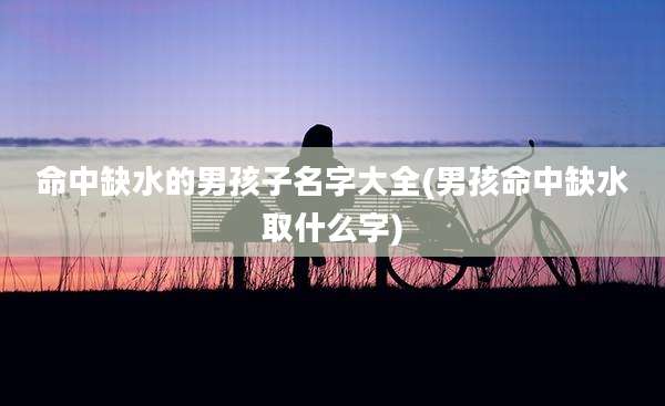 命中缺水的男孩子名字大全(男孩命中缺水取什么字)